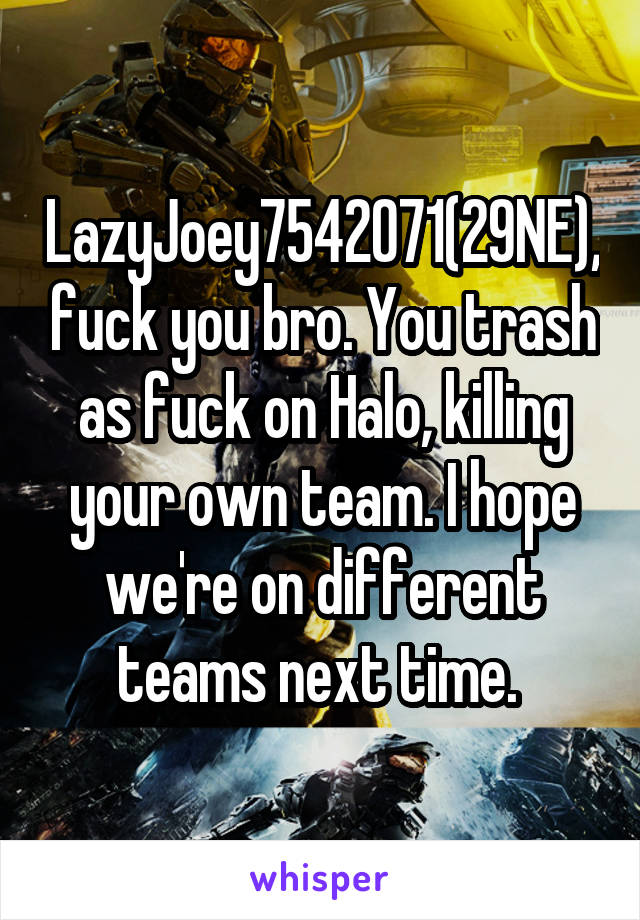 LazyJoey7542071(29NE),fuck you bro. You trash as fuck on Halo, killing your own team. I hope we're on different teams next time. 