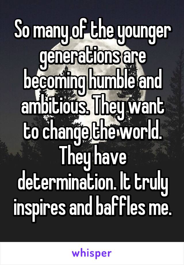 So many of the younger generations are becoming humble and ambitious. They want to change the world. They have determination. It truly inspires and baffles me. 