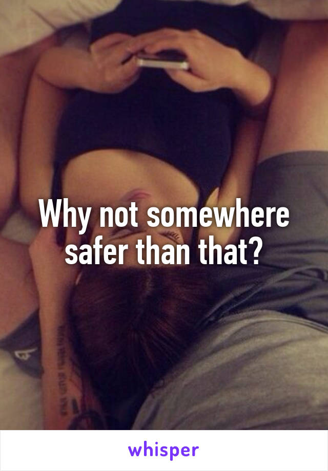 Why not somewhere safer than that?