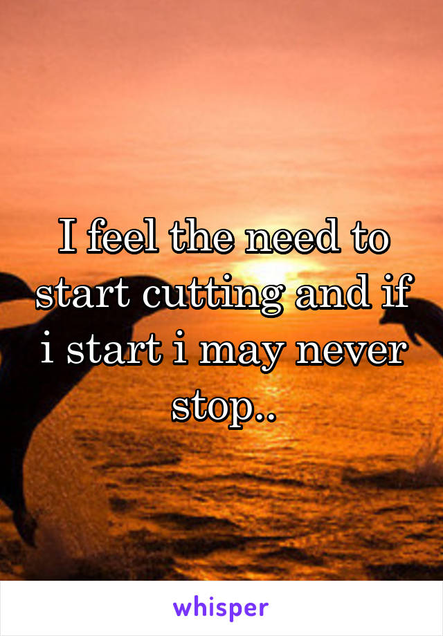 I feel the need to start cutting and if i start i may never stop..