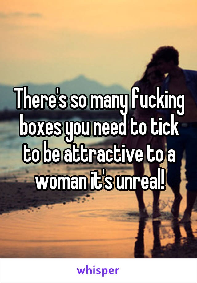 There's so many fucking boxes you need to tick to be attractive to a woman it's unreal!