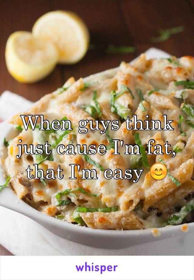 When guys think just cause I'm fat, that I'm easy 😊