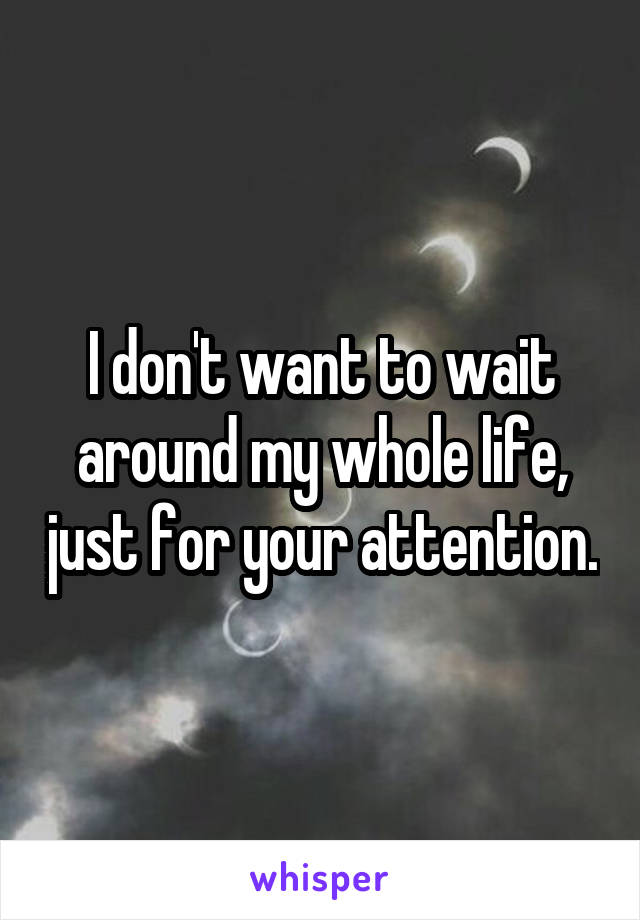 I don't want to wait around my whole life, just for your attention.