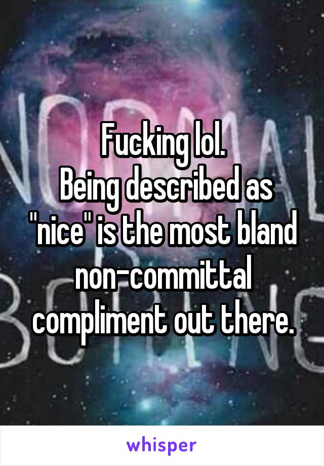 Fucking lol.
 Being described as "nice" is the most bland non-committal compliment out there.