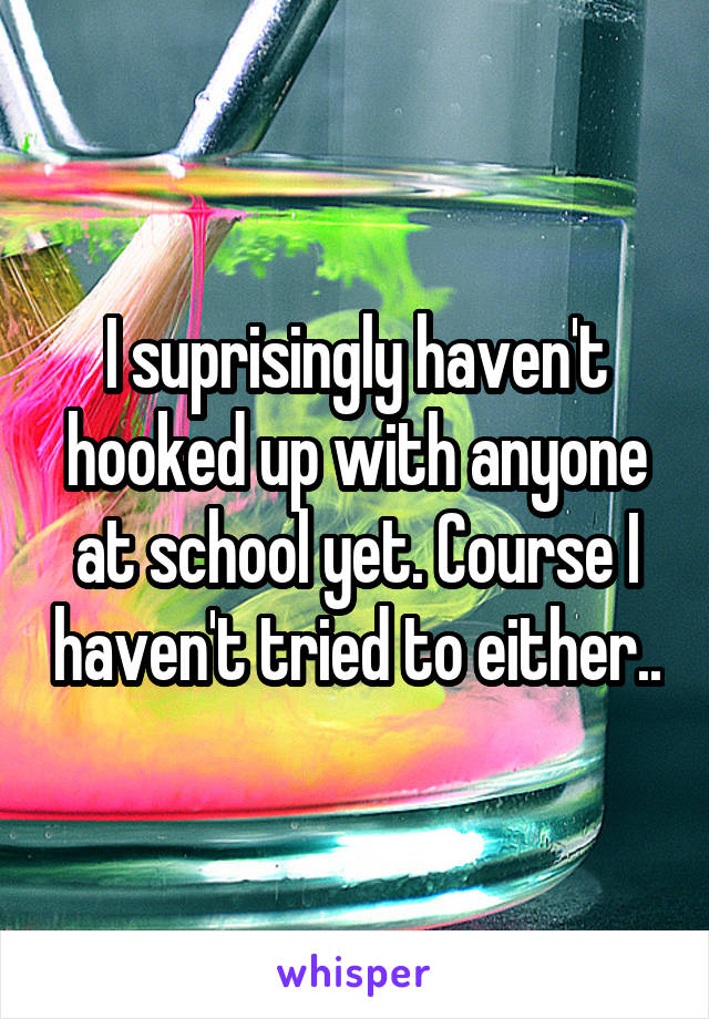 I suprisingly haven't hooked up with anyone at school yet. Course I haven't tried to either..