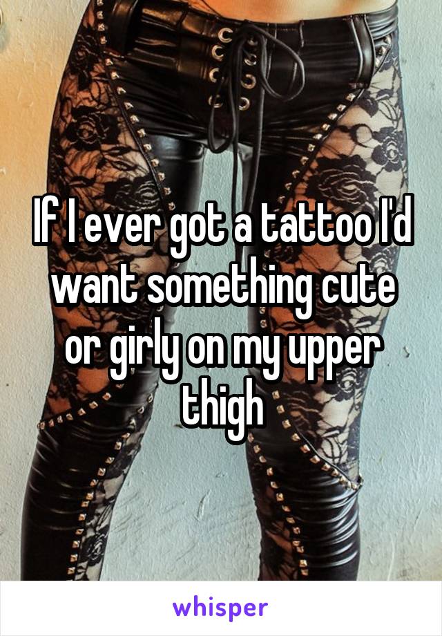 If I ever got a tattoo I'd want something cute or girly on my upper thigh