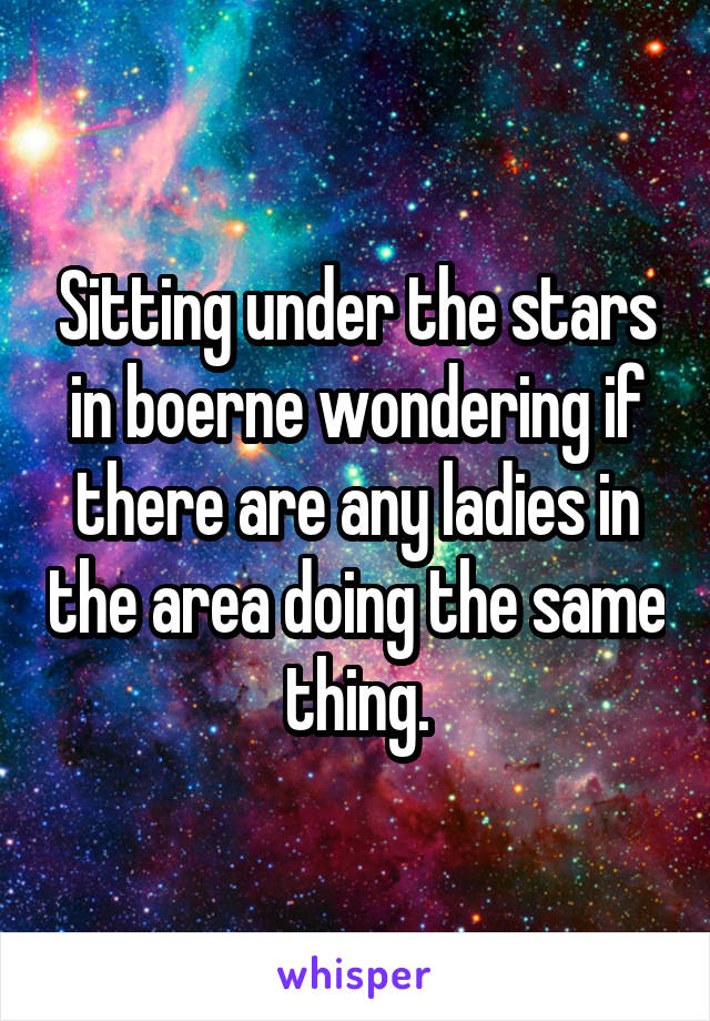 Sitting under the stars in boerne wondering if there are any ladies in the area doing the same thing.