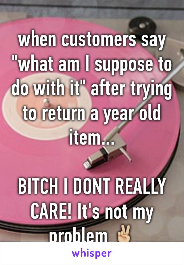 when customers say "what am I suppose to do with it" after trying to return a year old item... 

BITCH I DONT REALLY CARE! It's not my problem ✌🏼️