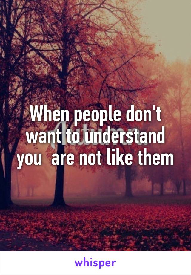 When people don't want to understand you  are not like them