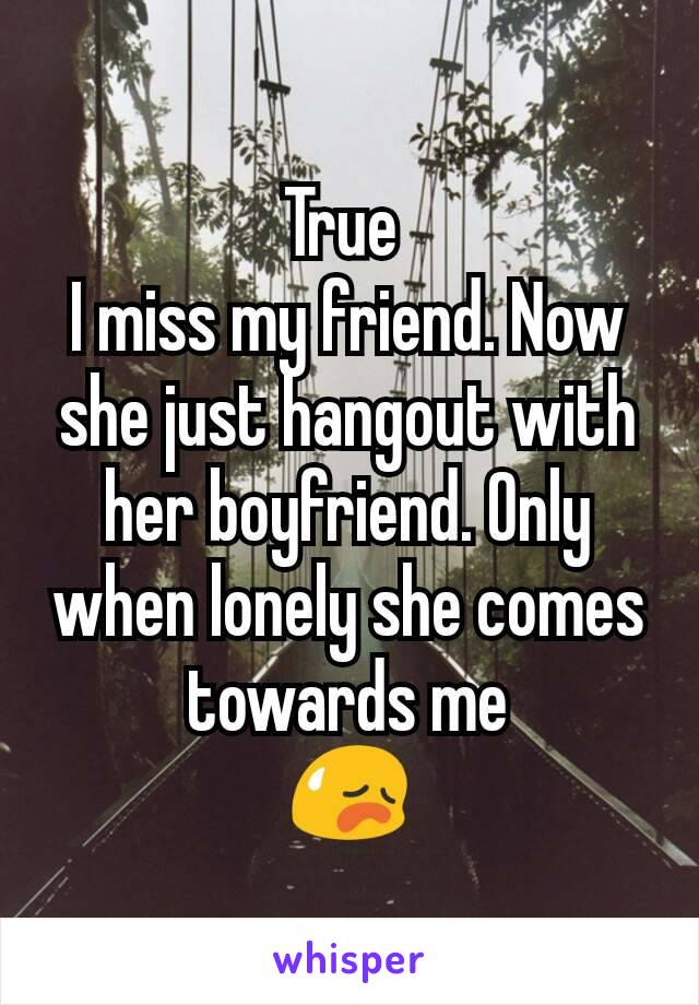 True 
I miss my friend. Now she just hangout with her boyfriend. Only when lonely she comes towards me
😥