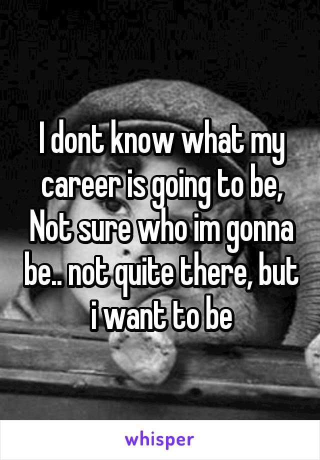 I dont know what my career is going to be, Not sure who im gonna be.. not quite there, but i want to be