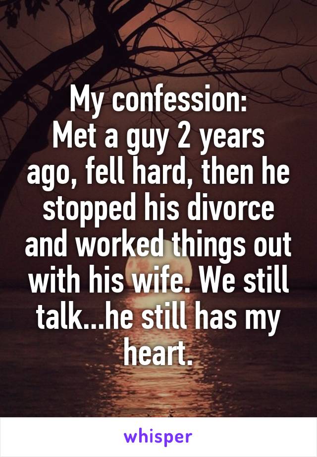 My confession:
Met a guy 2 years ago, fell hard, then he stopped his divorce and worked things out with his wife. We still talk...he still has my heart.