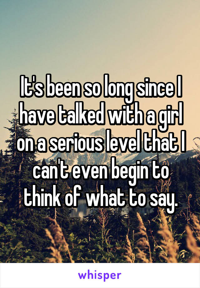 It's been so long since I have talked with a girl on a serious level that I can't even begin to think of what to say.