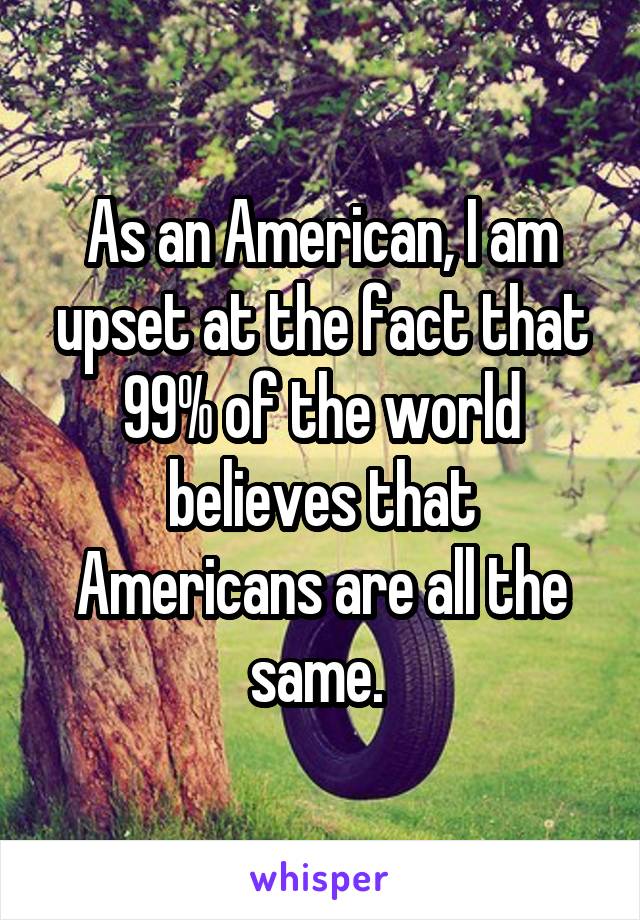 As an American, I am upset at the fact that 99% of the world believes that Americans are all the same. 