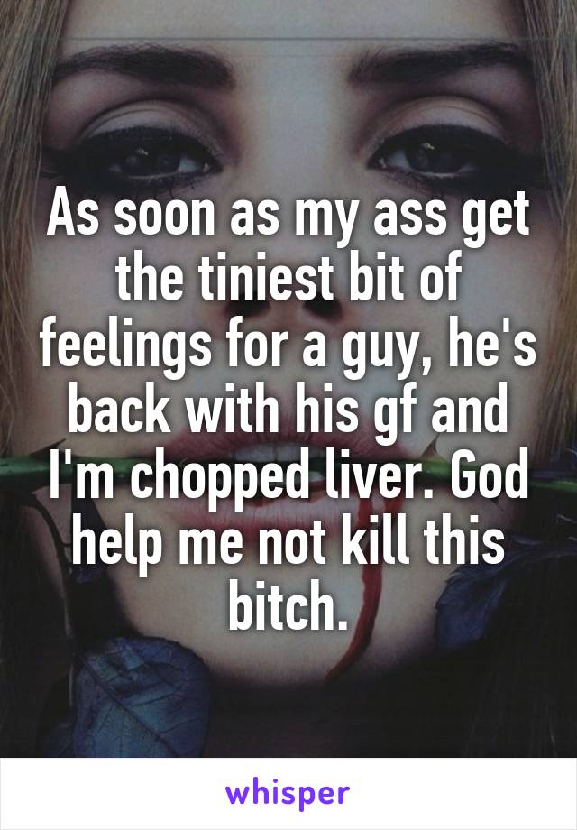 As soon as my ass get the tiniest bit of feelings for a guy, he's back with his gf and I'm chopped liver. God help me not kill this bitch.