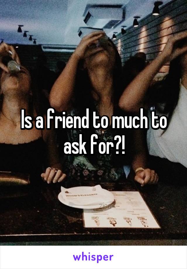 Is a friend to much to ask for?!