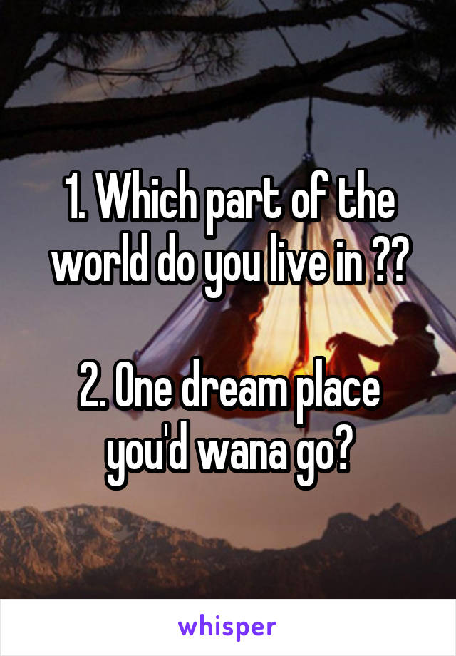 1. Which part of the world do you live in ??

2. One dream place you'd wana go?