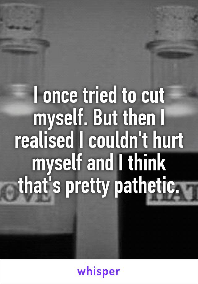 I once tried to cut myself. But then I realised I couldn't hurt myself and I think that's pretty pathetic.