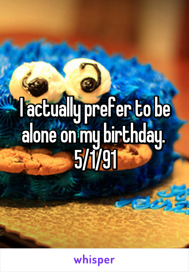 I actually prefer to be alone on my birthday. 
5/1/91