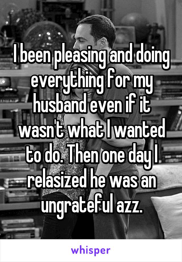 I been pleasing and doing everything for my husband even if it wasn't what I wanted to do. Then one day I relasized he was an ungrateful azz.