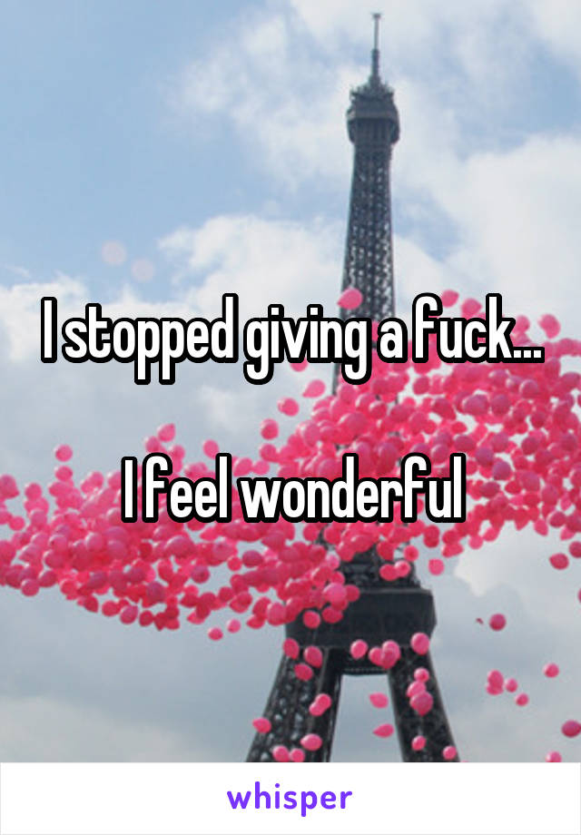 I stopped giving a fuck...

I feel wonderful