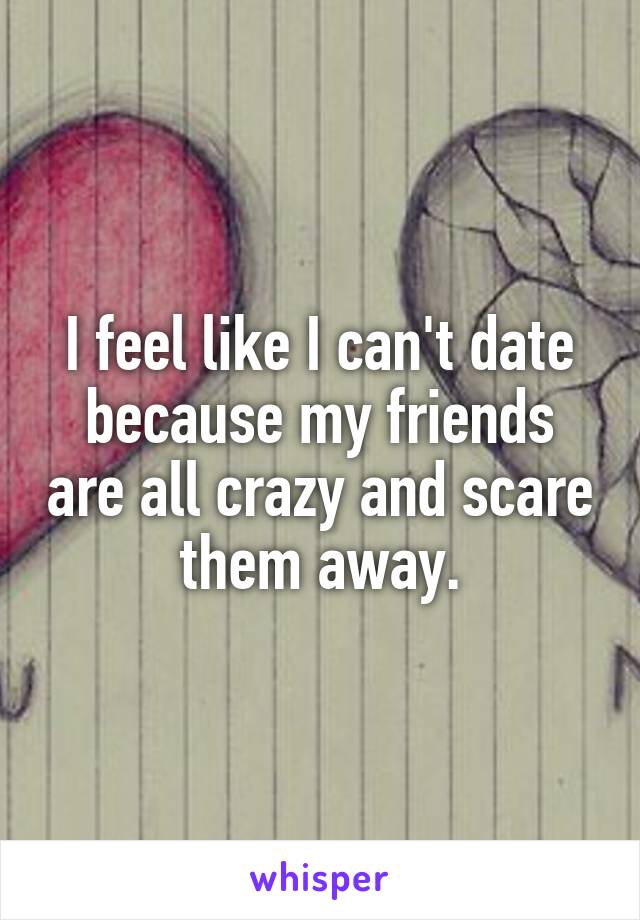 I feel like I can't date because my friends are all crazy and scare them away.