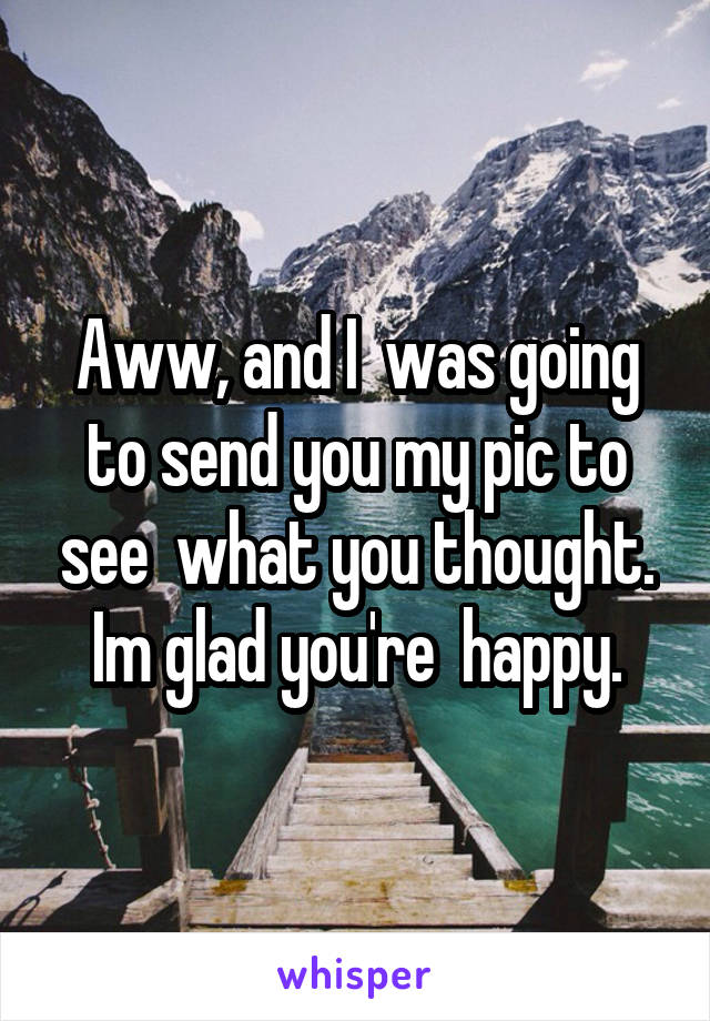 Aww, and I  was going to send you my pic to see  what you thought. Im glad you're  happy.