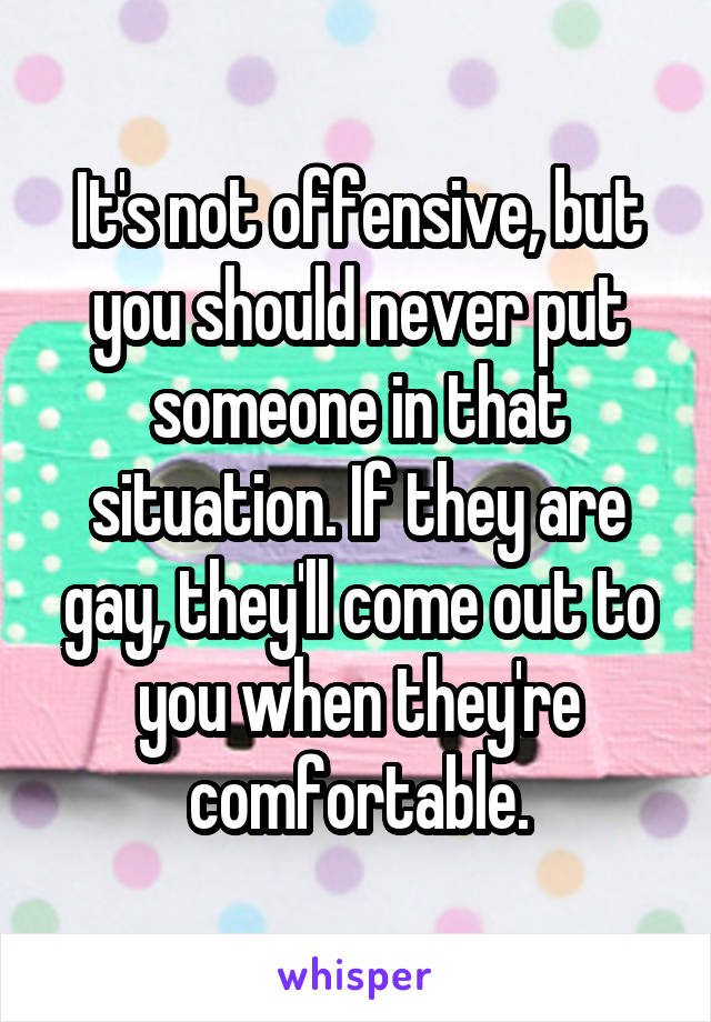 It's not offensive, but you should never put someone in that situation. If they are gay, they'll come out to you when they're comfortable.