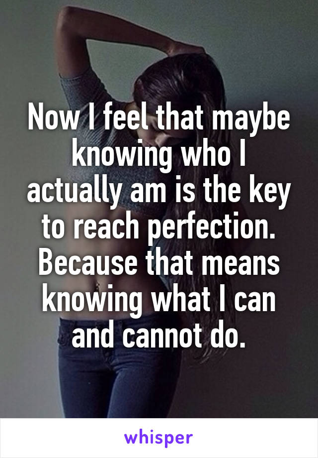 Now I feel that maybe knowing who I actually am is the key to reach perfection. Because that means knowing what I can and cannot do.