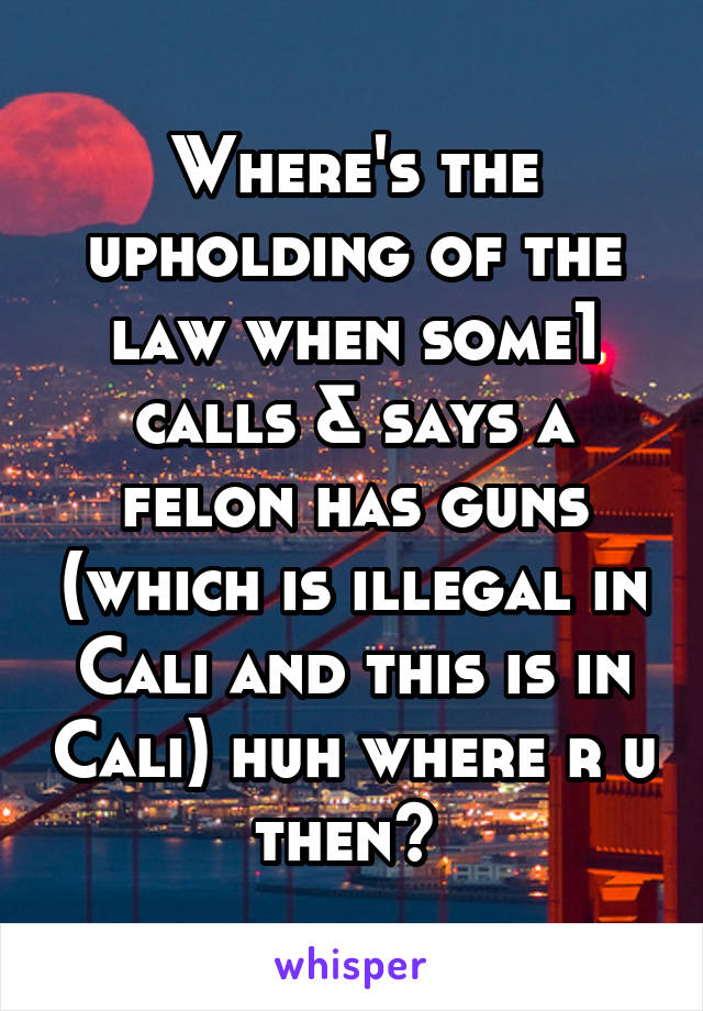 Where's the upholding of the law when some1 calls & says a felon has guns (which is illegal in Cali and this is in Cali) huh where r u then? 