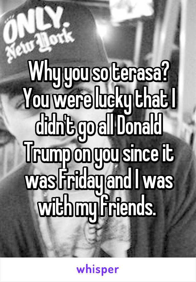 Why you so terasa? You were lucky that I didn't go all Donald Trump on you since it was Friday and I was with my friends. 