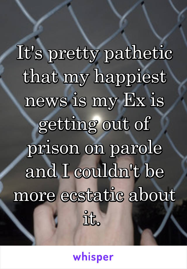 It's pretty pathetic that my happiest news is my Ex is getting out of prison on parole and I couldn't be more ecstatic about it. 