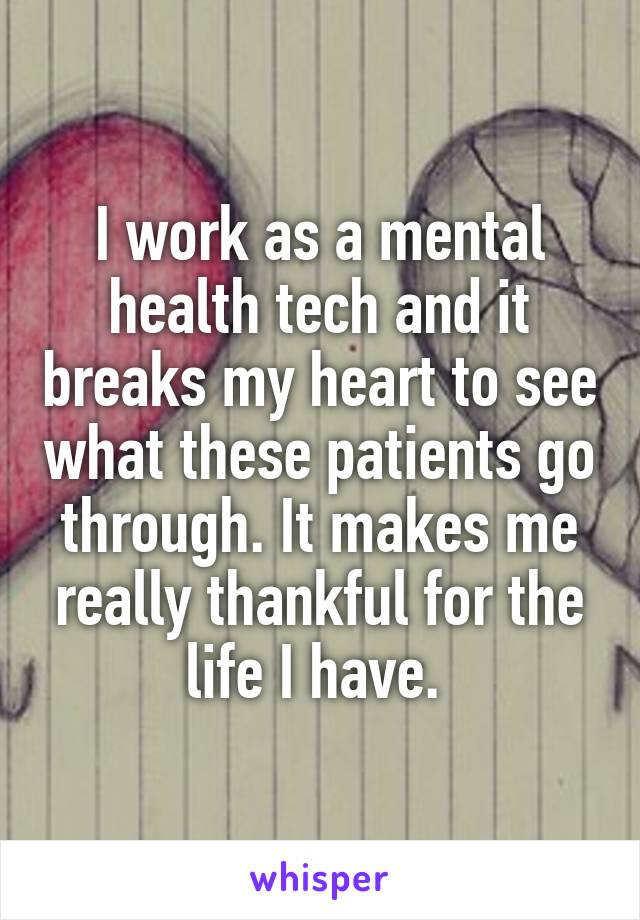 I work as a mental health tech and it breaks my heart to see what these patients go through. It makes me really thankful for the life I have. 