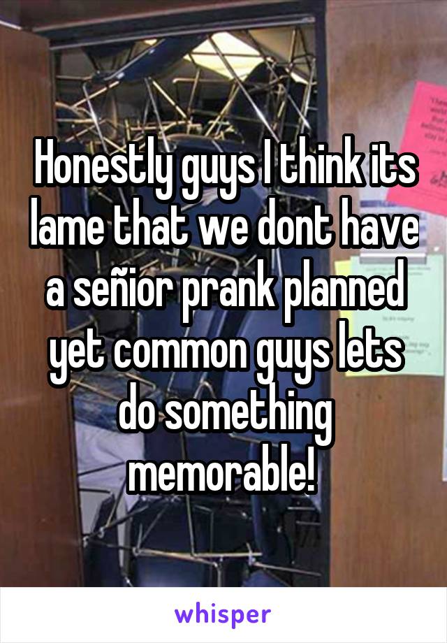 Honestly guys I think its lame that we dont have a señior prank planned yet common guys lets do something memorable! 