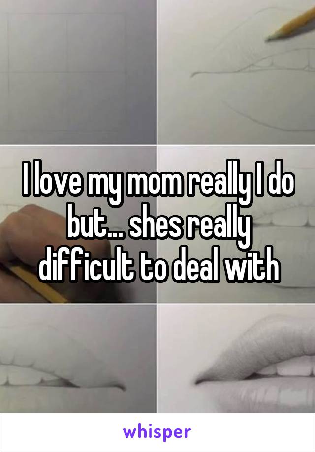 I love my mom really I do but... shes really difficult to deal with