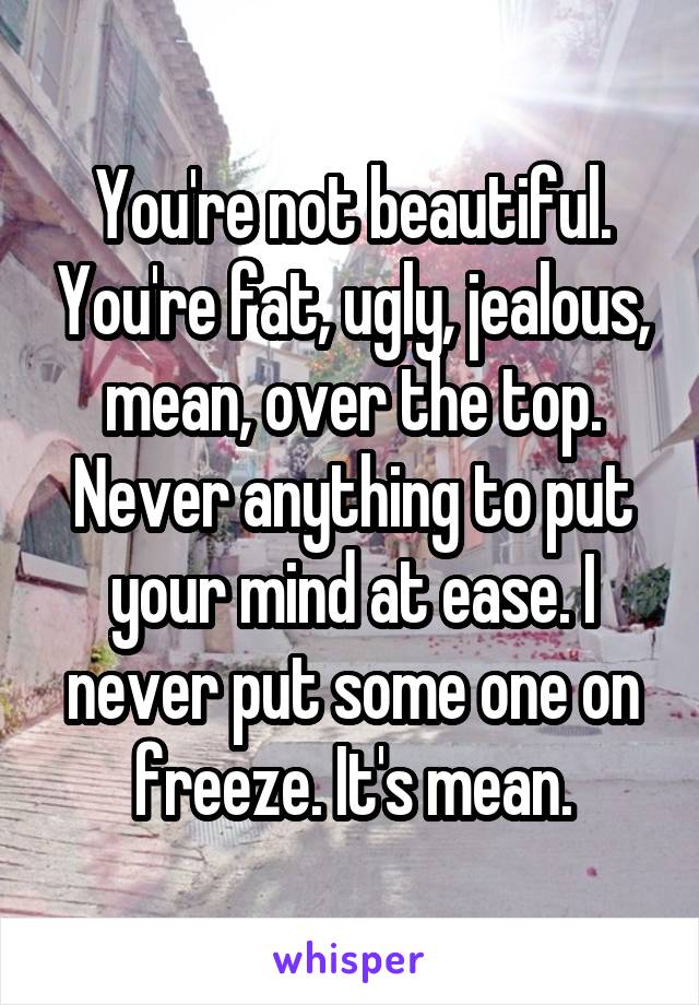 You're not beautiful. You're fat, ugly, jealous, mean, over the top. Never anything to put your mind at ease. I never put some one on freeze. It's mean.