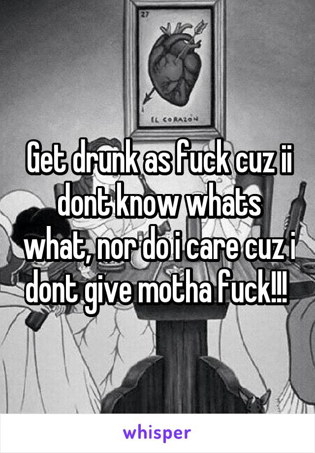 Get drunk as fuck cuz ii dont know whats what, nor do i care cuz i dont give motha fuck!!! 