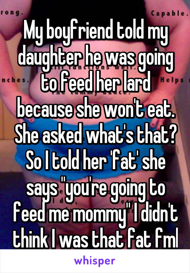 My boyfriend told my daughter he was going to feed her lard because she won't eat. She asked what's that? So I told her 'fat' she says "you're going to feed me mommy" I didn't think I was that fat fml