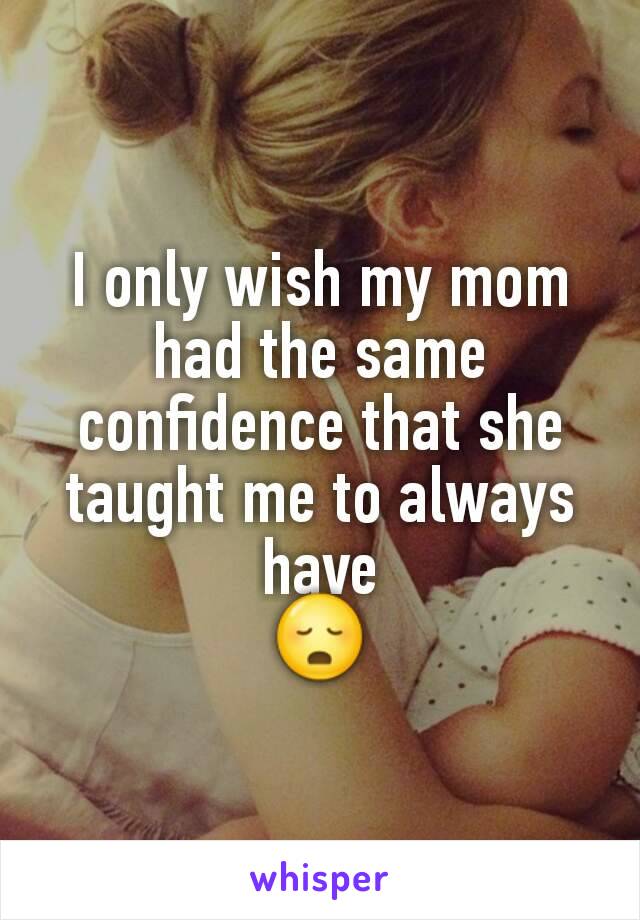 I only wish my mom had the same confidence that she taught me to always have
😳