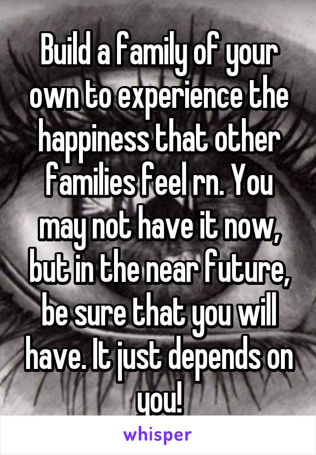 Build a family of your own to experience the happiness that other families feel rn. You may not have it now, but in the near future, be sure that you will have. It just depends on you!