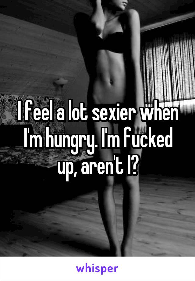 I feel a lot sexier when I'm hungry. I'm fucked up, aren't I?