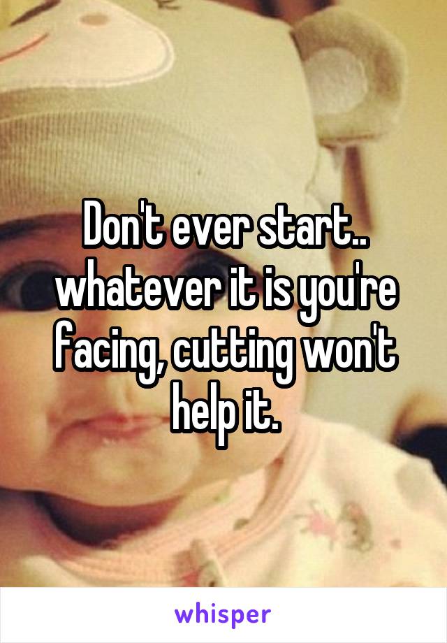 Don't ever start.. whatever it is you're facing, cutting won't help it.