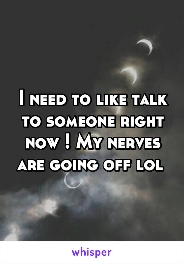 I need to like talk to someone right now ! My nerves are going off lol 