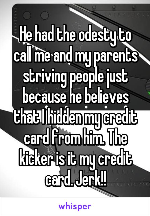 He had the odesty to call me and my parents striving people just because he believes that I hidden my credit card from him. The kicker is it my credit card. Jerk!!