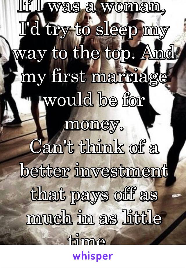 If I was a woman,  I'd try to sleep my way to the top. And my first marriage would be for money.
Can't think of a better investment that pays off as much in as little time.  
