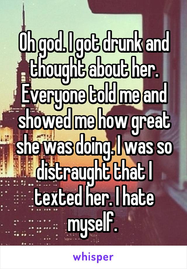 Oh god. I got drunk and thought about her. Everyone told me and showed me how great she was doing. I was so distraught that I texted her. I hate myself. 