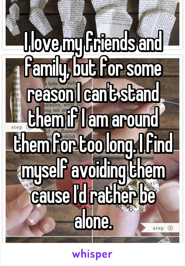 I love my friends and family, but for some reason I can't stand them if I am around them for too long. I find myself avoiding them cause I'd rather be alone.