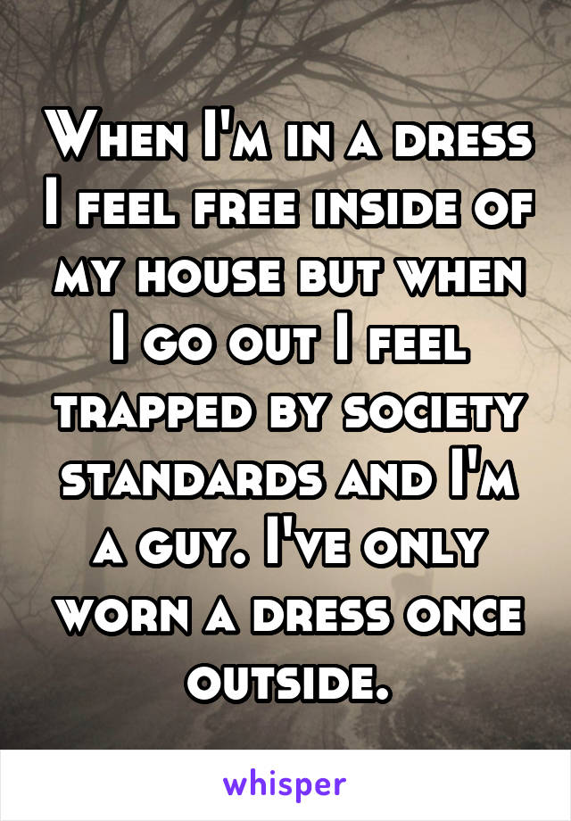 When I'm in a dress I feel free inside of my house but when I go out I feel trapped by society standards and I'm a guy. I've only worn a dress once outside.