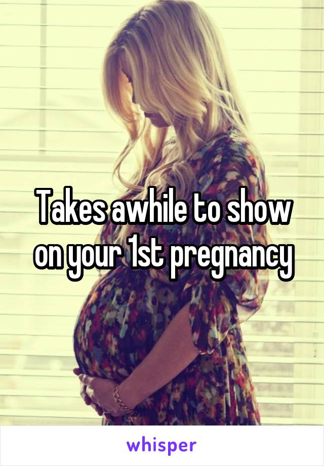 Takes awhile to show on your 1st pregnancy