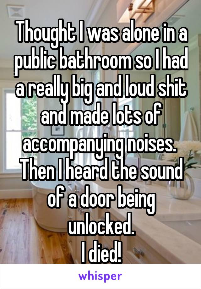 Thought I was alone in a public bathroom so I had a really big and loud shit and made lots of accompanying noises. 
Then I heard the sound of a door being unlocked.
I died!